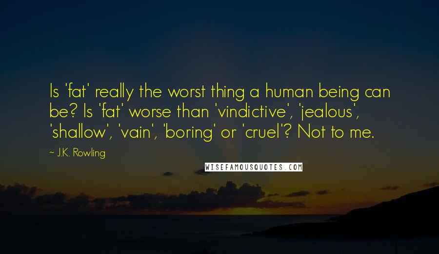 J.K. Rowling Quotes: Is 'fat' really the worst thing a human being can be? Is 'fat' worse than 'vindictive', 'jealous', 'shallow', 'vain', 'boring' or 'cruel'? Not to me.