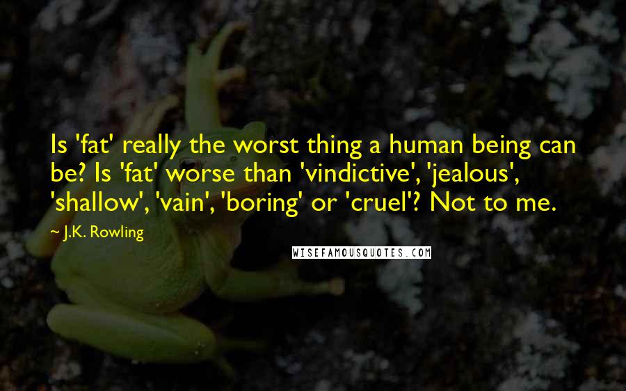 J.K. Rowling Quotes: Is 'fat' really the worst thing a human being can be? Is 'fat' worse than 'vindictive', 'jealous', 'shallow', 'vain', 'boring' or 'cruel'? Not to me.