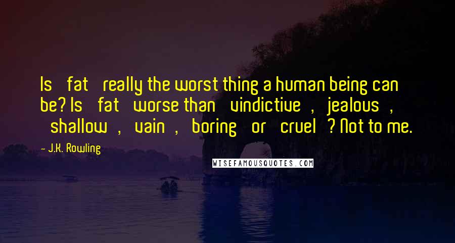 J.K. Rowling Quotes: Is 'fat' really the worst thing a human being can be? Is 'fat' worse than 'vindictive', 'jealous', 'shallow', 'vain', 'boring' or 'cruel'? Not to me.