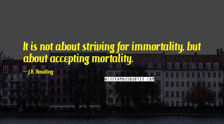 J.K. Rowling Quotes: It is not about striving for immortality, but about accepting mortality.