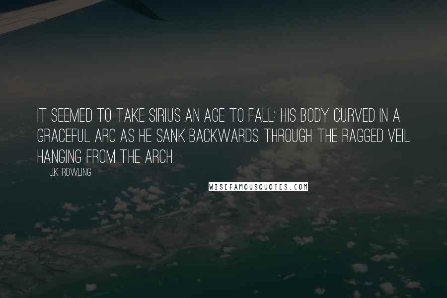 J.K. Rowling Quotes: It seemed to take Sirius an age to fall: his body curved in a graceful arc as he sank backwards through the ragged veil hanging from the arch.