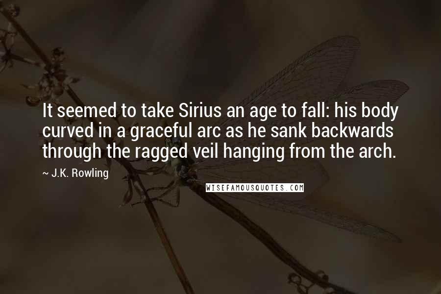 J.K. Rowling Quotes: It seemed to take Sirius an age to fall: his body curved in a graceful arc as he sank backwards through the ragged veil hanging from the arch.