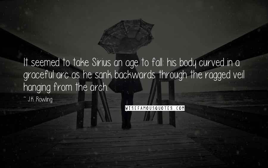 J.K. Rowling Quotes: It seemed to take Sirius an age to fall: his body curved in a graceful arc as he sank backwards through the ragged veil hanging from the arch.