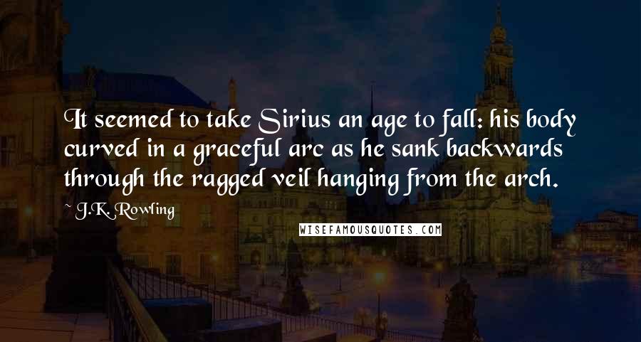 J.K. Rowling Quotes: It seemed to take Sirius an age to fall: his body curved in a graceful arc as he sank backwards through the ragged veil hanging from the arch.