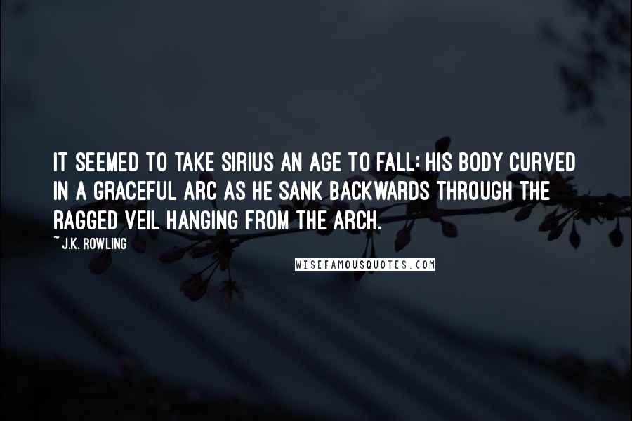 J.K. Rowling Quotes: It seemed to take Sirius an age to fall: his body curved in a graceful arc as he sank backwards through the ragged veil hanging from the arch.