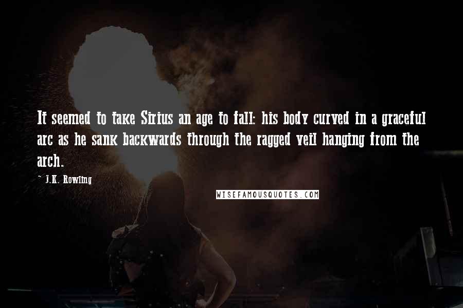J.K. Rowling Quotes: It seemed to take Sirius an age to fall: his body curved in a graceful arc as he sank backwards through the ragged veil hanging from the arch.