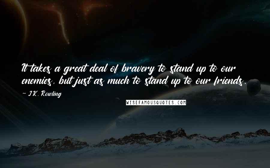 J.K. Rowling Quotes: It takes a great deal of bravery to stand up to our enemies, but just as much to stand up to our friends.