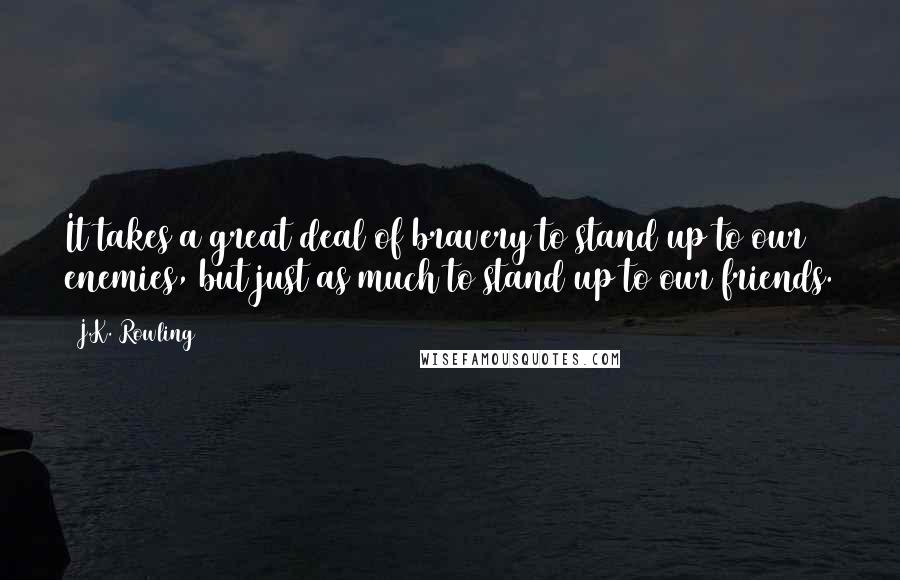 J.K. Rowling Quotes: It takes a great deal of bravery to stand up to our enemies, but just as much to stand up to our friends.