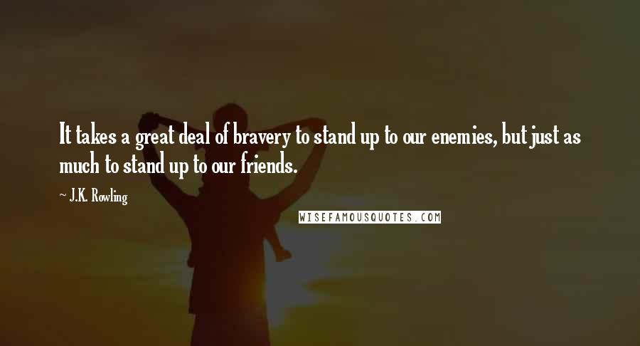 J.K. Rowling Quotes: It takes a great deal of bravery to stand up to our enemies, but just as much to stand up to our friends.