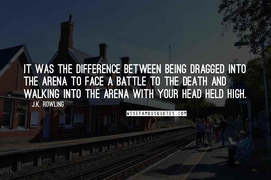 J.K. Rowling Quotes: It was the difference between being dragged into the arena to face a battle to the death and walking into the arena with your head held high.