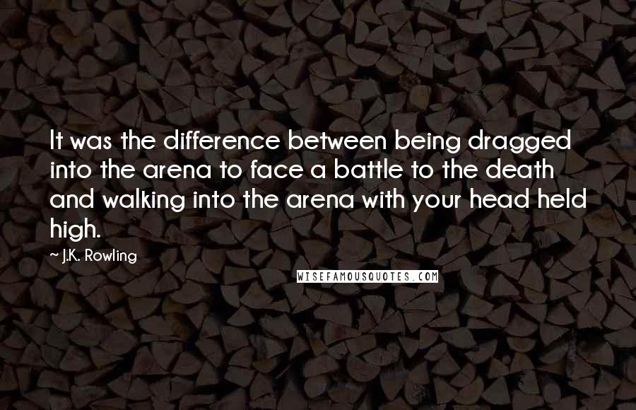 J.K. Rowling Quotes: It was the difference between being dragged into the arena to face a battle to the death and walking into the arena with your head held high.