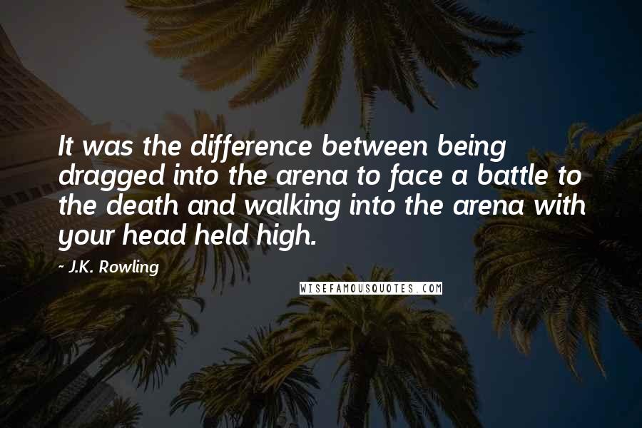 J.K. Rowling Quotes: It was the difference between being dragged into the arena to face a battle to the death and walking into the arena with your head held high.