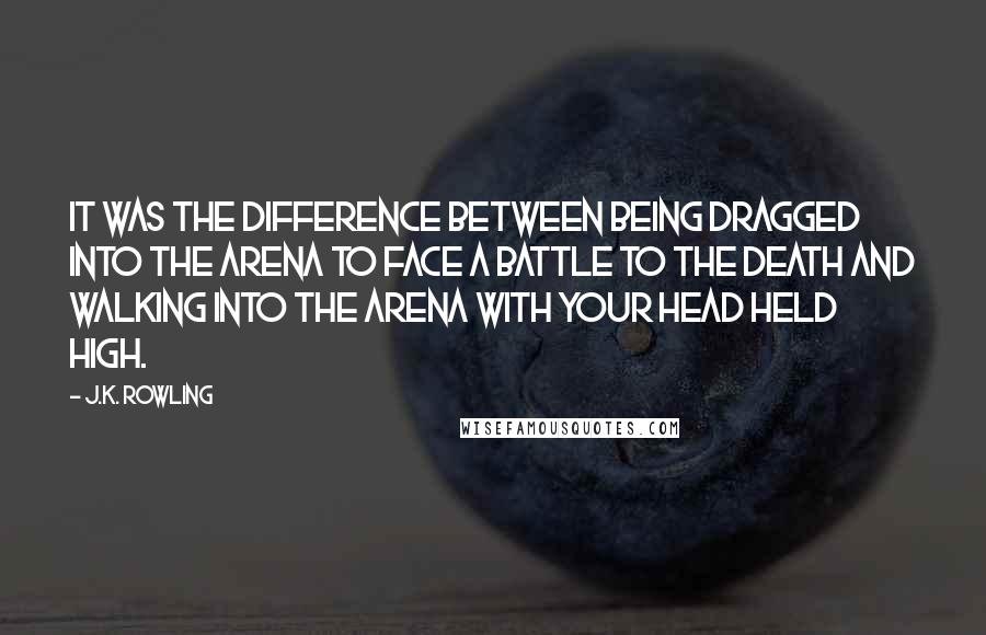 J.K. Rowling Quotes: It was the difference between being dragged into the arena to face a battle to the death and walking into the arena with your head held high.