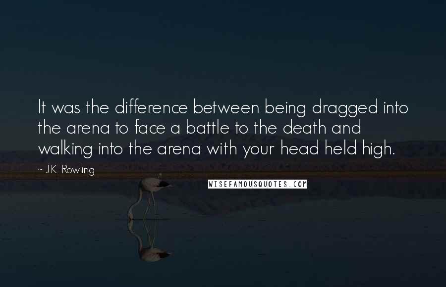 J.K. Rowling Quotes: It was the difference between being dragged into the arena to face a battle to the death and walking into the arena with your head held high.