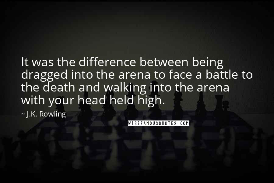 J.K. Rowling Quotes: It was the difference between being dragged into the arena to face a battle to the death and walking into the arena with your head held high.