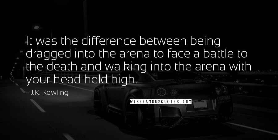 J.K. Rowling Quotes: It was the difference between being dragged into the arena to face a battle to the death and walking into the arena with your head held high.