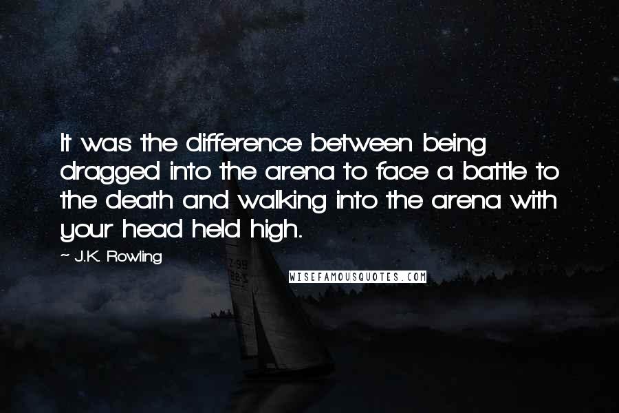 J.K. Rowling Quotes: It was the difference between being dragged into the arena to face a battle to the death and walking into the arena with your head held high.