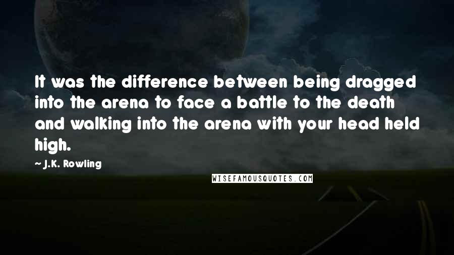 J.K. Rowling Quotes: It was the difference between being dragged into the arena to face a battle to the death and walking into the arena with your head held high.