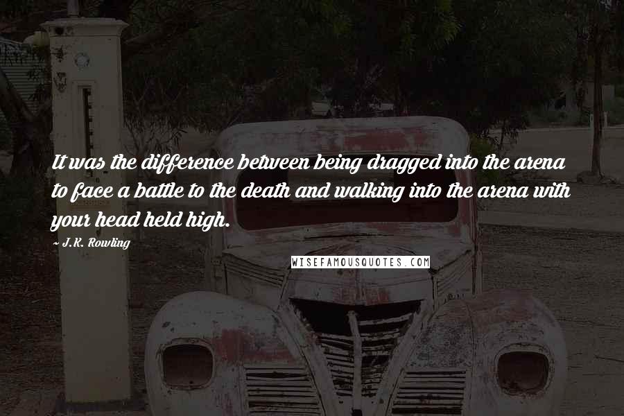 J.K. Rowling Quotes: It was the difference between being dragged into the arena to face a battle to the death and walking into the arena with your head held high.