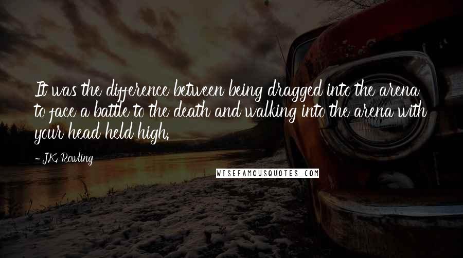 J.K. Rowling Quotes: It was the difference between being dragged into the arena to face a battle to the death and walking into the arena with your head held high.