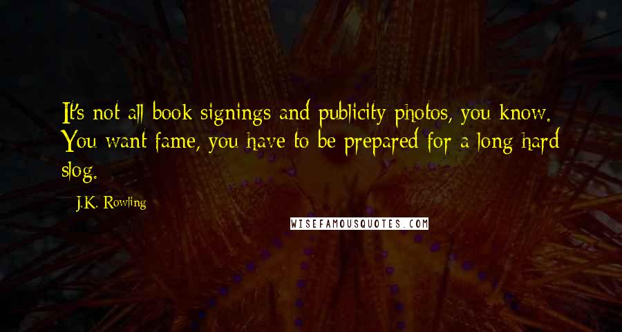 J.K. Rowling Quotes: It's not all book signings and publicity photos, you know. You want fame, you have to be prepared for a long hard slog.