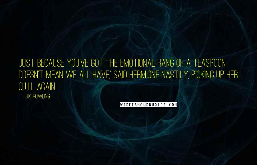 J.K. Rowling Quotes: Just because you've got the emotional rang of a teaspoon doesn't mean we all have,' said Hermione nastily, picking up her quill again.