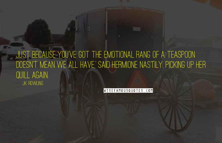 J.K. Rowling Quotes: Just because you've got the emotional rang of a teaspoon doesn't mean we all have,' said Hermione nastily, picking up her quill again.