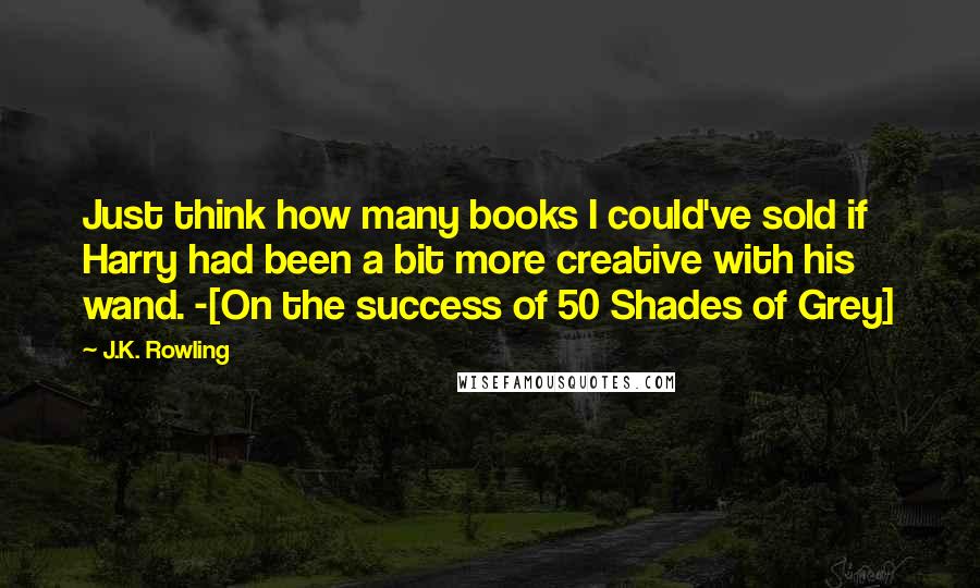 J.K. Rowling Quotes: Just think how many books I could've sold if Harry had been a bit more creative with his wand. -[On the success of 50 Shades of Grey]