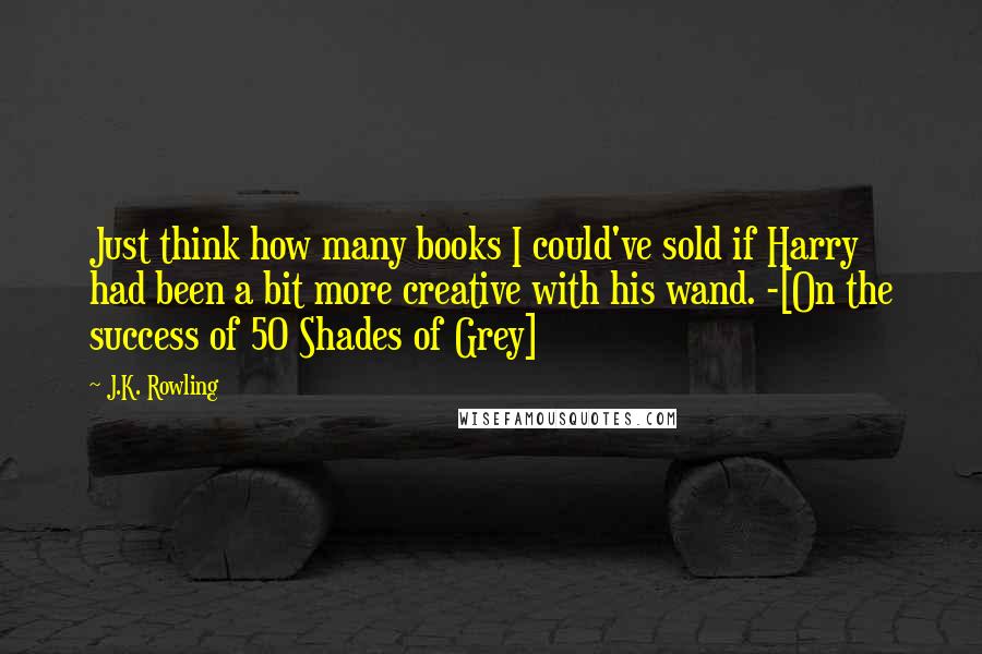 J.K. Rowling Quotes: Just think how many books I could've sold if Harry had been a bit more creative with his wand. -[On the success of 50 Shades of Grey]