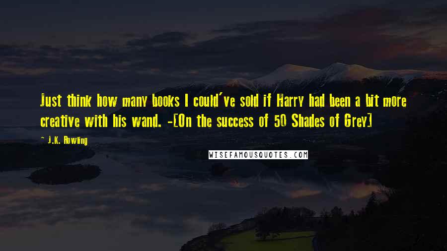 J.K. Rowling Quotes: Just think how many books I could've sold if Harry had been a bit more creative with his wand. -[On the success of 50 Shades of Grey]