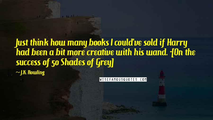 J.K. Rowling Quotes: Just think how many books I could've sold if Harry had been a bit more creative with his wand. -[On the success of 50 Shades of Grey]