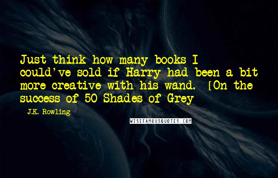 J.K. Rowling Quotes: Just think how many books I could've sold if Harry had been a bit more creative with his wand. -[On the success of 50 Shades of Grey]