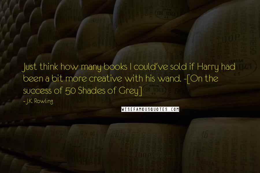 J.K. Rowling Quotes: Just think how many books I could've sold if Harry had been a bit more creative with his wand. -[On the success of 50 Shades of Grey]