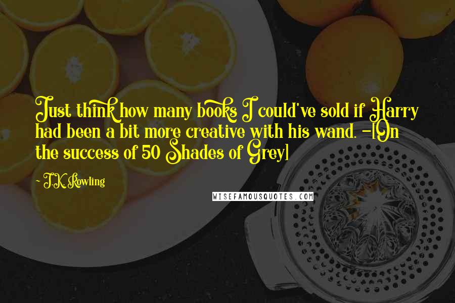 J.K. Rowling Quotes: Just think how many books I could've sold if Harry had been a bit more creative with his wand. -[On the success of 50 Shades of Grey]