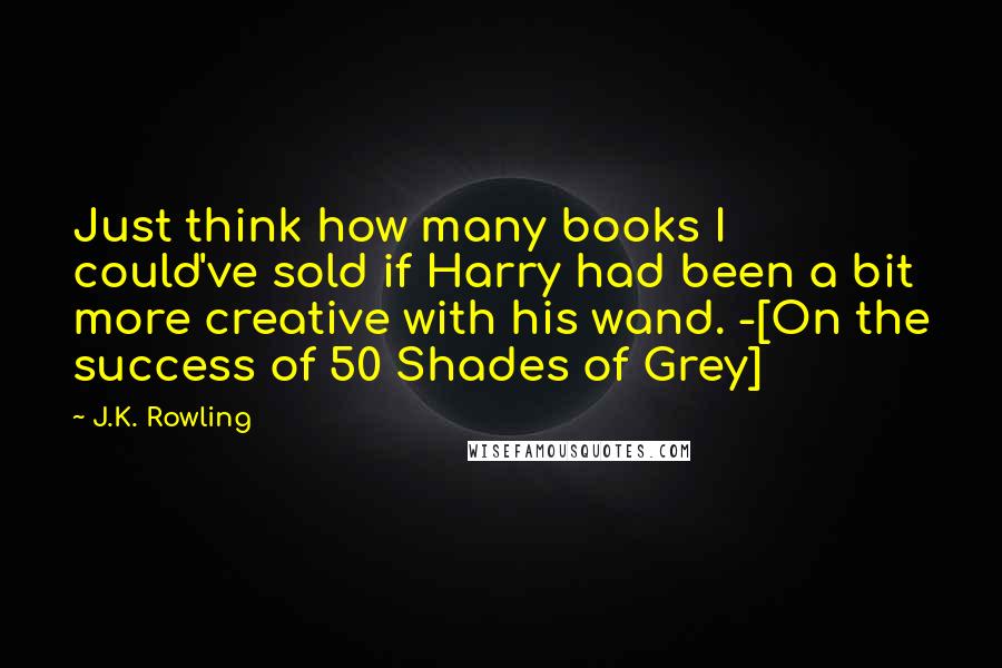 J.K. Rowling Quotes: Just think how many books I could've sold if Harry had been a bit more creative with his wand. -[On the success of 50 Shades of Grey]