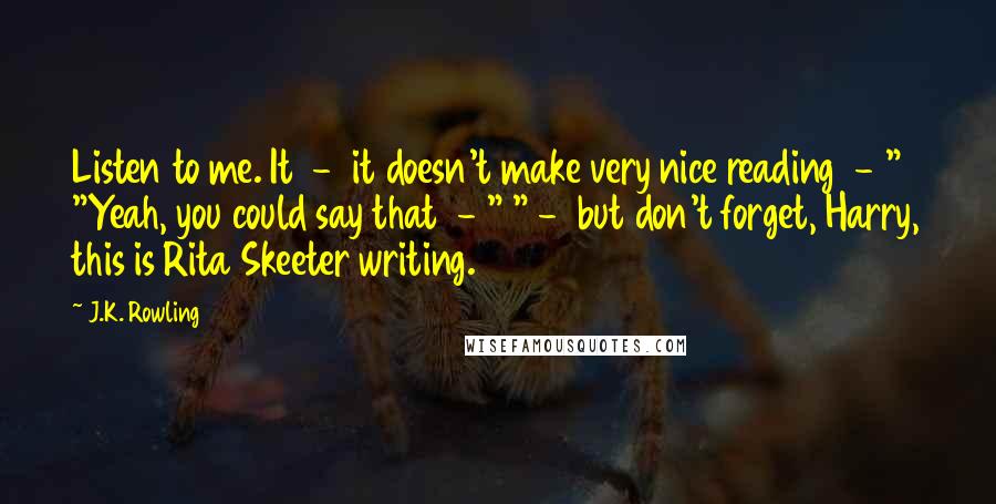 J.K. Rowling Quotes: Listen to me. It  -  it doesn't make very nice reading  - " "Yeah, you could say that  - " " -  but don't forget, Harry, this is Rita Skeeter writing.