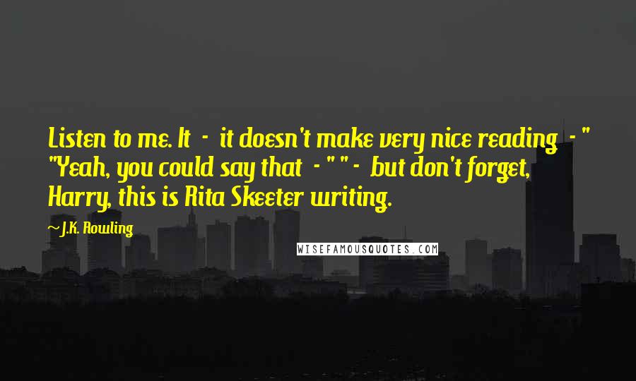 J.K. Rowling Quotes: Listen to me. It  -  it doesn't make very nice reading  - " "Yeah, you could say that  - " " -  but don't forget, Harry, this is Rita Skeeter writing.