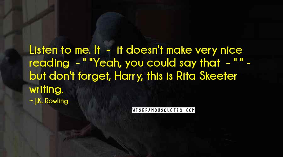J.K. Rowling Quotes: Listen to me. It  -  it doesn't make very nice reading  - " "Yeah, you could say that  - " " -  but don't forget, Harry, this is Rita Skeeter writing.