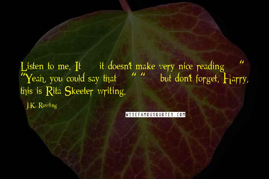 J.K. Rowling Quotes: Listen to me. It  -  it doesn't make very nice reading  - " "Yeah, you could say that  - " " -  but don't forget, Harry, this is Rita Skeeter writing.