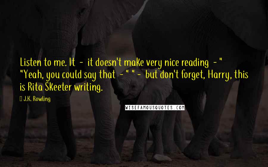 J.K. Rowling Quotes: Listen to me. It  -  it doesn't make very nice reading  - " "Yeah, you could say that  - " " -  but don't forget, Harry, this is Rita Skeeter writing.