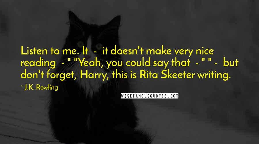 J.K. Rowling Quotes: Listen to me. It  -  it doesn't make very nice reading  - " "Yeah, you could say that  - " " -  but don't forget, Harry, this is Rita Skeeter writing.