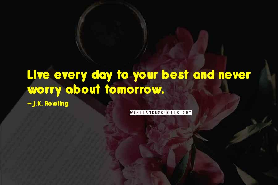 J.K. Rowling Quotes: Live every day to your best and never worry about tomorrow.