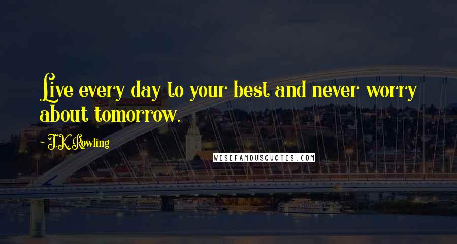 J.K. Rowling Quotes: Live every day to your best and never worry about tomorrow.