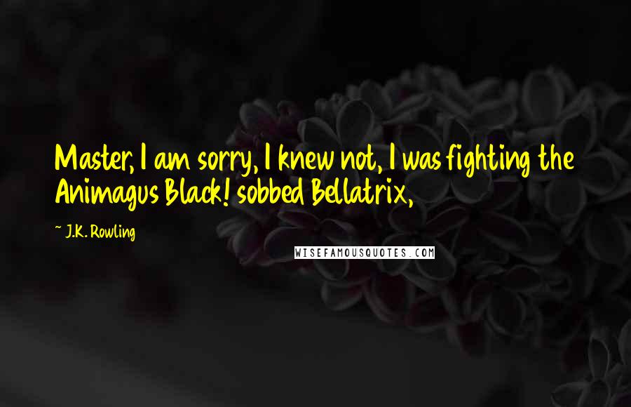 J.K. Rowling Quotes: Master, I am sorry, I knew not, I was fighting the Animagus Black! sobbed Bellatrix,