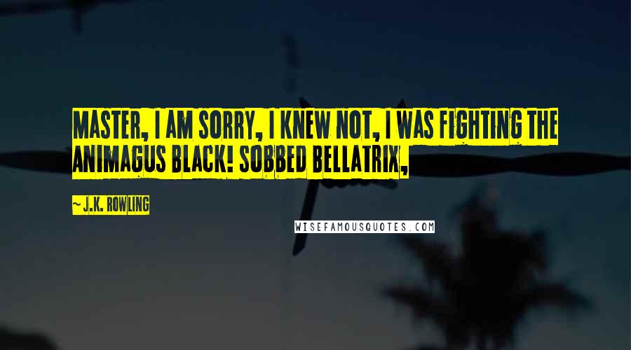 J.K. Rowling Quotes: Master, I am sorry, I knew not, I was fighting the Animagus Black! sobbed Bellatrix,