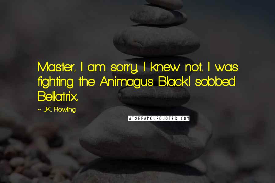 J.K. Rowling Quotes: Master, I am sorry, I knew not, I was fighting the Animagus Black! sobbed Bellatrix,