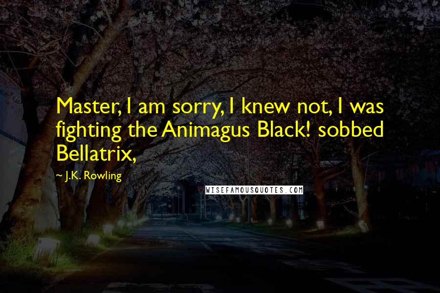 J.K. Rowling Quotes: Master, I am sorry, I knew not, I was fighting the Animagus Black! sobbed Bellatrix,