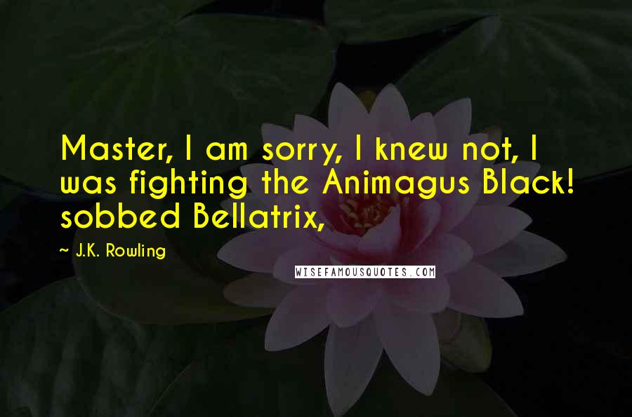 J.K. Rowling Quotes: Master, I am sorry, I knew not, I was fighting the Animagus Black! sobbed Bellatrix,