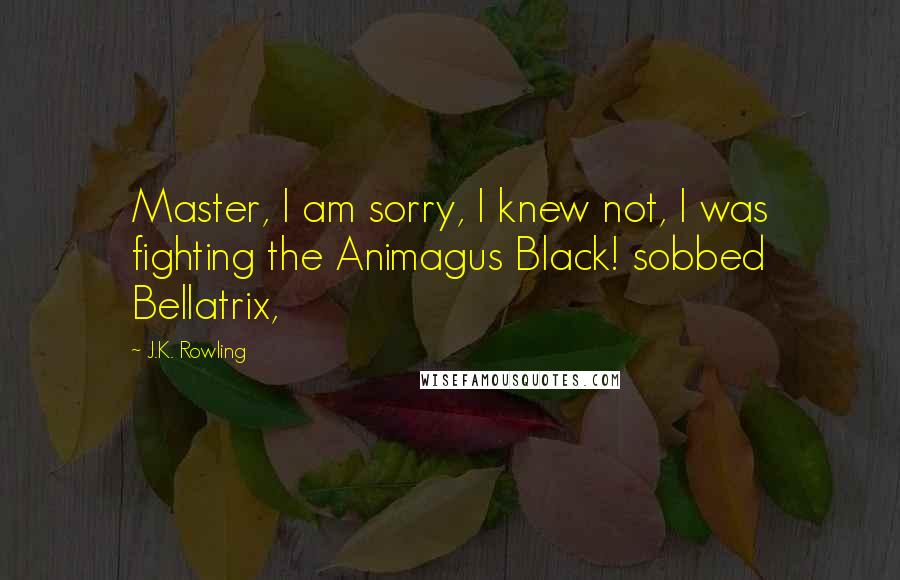 J.K. Rowling Quotes: Master, I am sorry, I knew not, I was fighting the Animagus Black! sobbed Bellatrix,