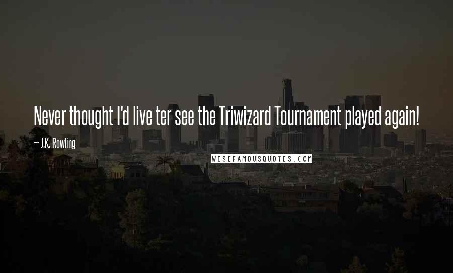 J.K. Rowling Quotes: Never thought I'd live ter see the Triwizard Tournament played again!